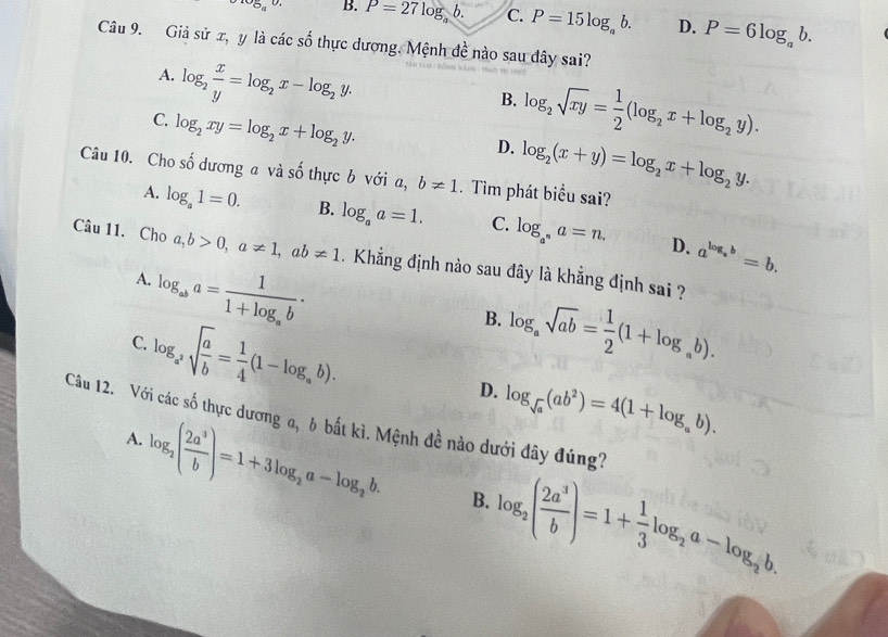 ^105_a0. B. P=27log b C. P=15log _ab. D. P=6log _ab.
Câu 9. Giả sử x, y là các shat o thực dương. Mệnh đề nào sau dây sai?
A. log _2 x/y =log _2x-log _2y.
B. log _2sqrt(xy)= 1/2 (log _2x+log _2y).
C. log _2xy=log _2x+log _2y.
D. log _2(x+y)=log _2x+log _2y.
Câu 10. Cho số dương a và số thực b với a, b!= 1. Tìm phát biểu sai?
A. log _a1=0. B. log _aa=1. C. log _a^na=n. a^(log _a)b=b.
D.
Câu 11. Cho a,b>0,a!= 1,ab!= 1. Khẳng định nào sau đây là khẳng định sai ?
log _aba=frac 11+log _ab·
A.
log _a^2sqrt(frac a)b= 1/4 (1-log _ab).
B. log _asqrt(ab)= 1/2 (1+log _ab).
C.
D. log _sqrt(a)(ab^2)=4(1+log _ab).
Câu 12. Với các số thực dương a, δ bắt kì. Mệnh đề nào dưới đây đúng?
A.
log _2( 2a^3/b )=1+3log _2a-log _2b. B. log _2( 2a^3/b )=1+ 1/3 log _2a-log _2b.