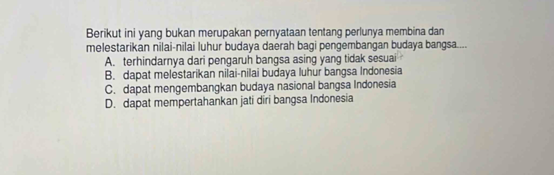 Berikut ini yang bukan merupakan pernyataan tentang perlunya membina dan
melestarikan nilai-nilai luhur budaya daerah bagi pengembangan budaya bangsa....
A. terhindarnya dari pengaruh bangsa asing yang tidak sesuai
B. dapat melestarikan nilai-nilai budaya luhur bangsa Indonesia
C. dapat mengembangkan budaya nasional bangsa Indonesia
D. dapat mempertahankan jati diri bangsa Indonesia