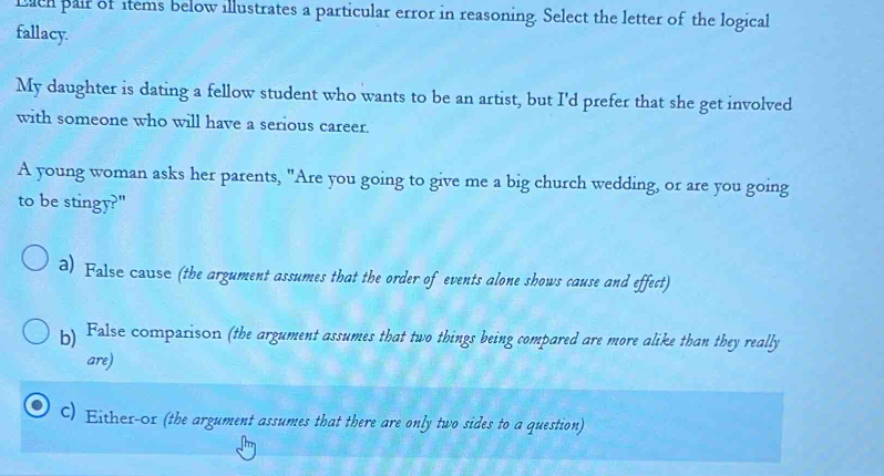 Lich pair of items below illustrates a particular error in reasoning. Select the letter of the logical
fallacy.
My daughter is dating a fellow student who wants to be an artist, but I'd prefer that she get involved
with someone who will have a serious career.
A young woman asks her parents, "Are you going to give me a big church wedding, or are you going
to be stingy?"
a) False cause (the argument assumes that the order of events alone shows cause and effect)
b) False comparison (the argument assumes that two things being compared are more alike than they really
are)
C) Either- ox (the argument assumes that there are only two sides to a question)