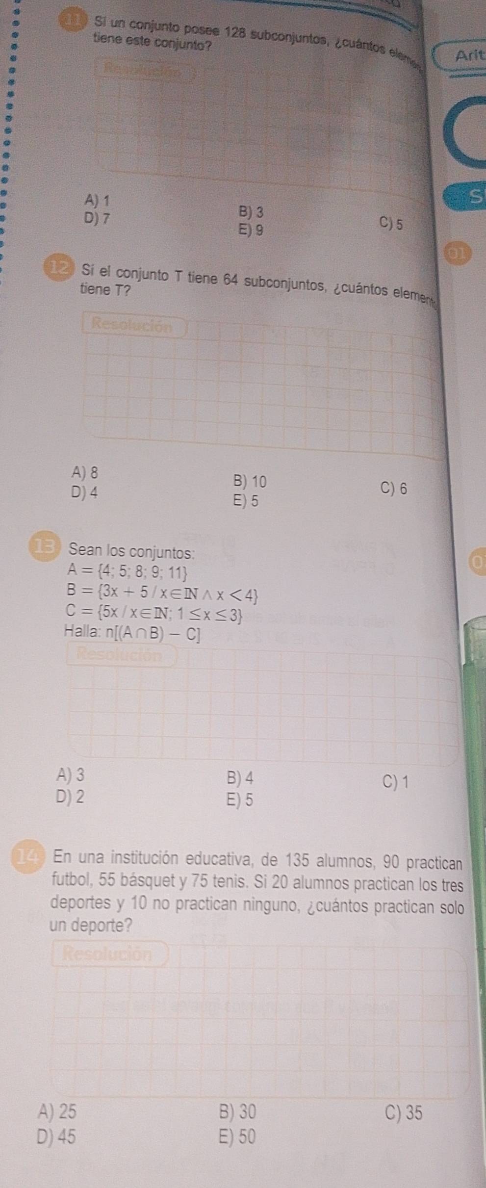 Sí un conjunto posee 128 subconjuntos, ¿cuántos eleme Arit
tiene este conjunto?
A) 1
S
B) 3 C) 5
D) 7 E) 9
120 Sí el conjunto T tiene 64 subconjuntos, ¿cuántos element
tiene T?
Resolución
A) 8
D) 4
B) 10 C) 6
E) 5
13) Sean los conjuntos:
A= 4;5;8;9;11
B= 3x+5/x∈ INwedge x<4
C= 5x/x∈ IN;1≤ x≤ 3
Halla: n[(A∩ B)-C]
A) 3 B) 4 C) 1
D) 2 E) 5
14) En una institución educativa, de 135 alumnos, 90 practican
futbol, 55 básquet y 75 tenis. Si 20 alumnos practican los tres
deportes y 10 no practican ninguno, ¿cuántos practican solo
un deporte?
Resolución
A) 25 B) 30 C) 35
D) 45 E) 50