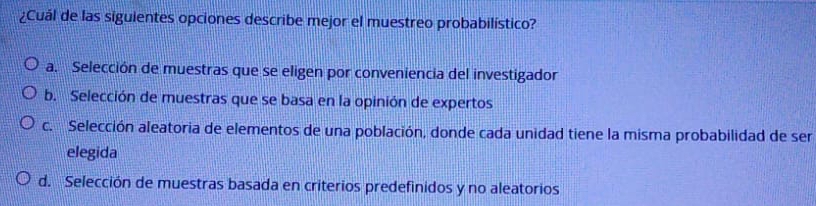 ¿Cuál de las siguientes opciones describe mejor el muestreo probabilístico?
a. Selección de muestras que se eligen por conveniencia del investigador
b. Selección de muestras que se basa en la opinión de expertos
c. Selección aleatoria de elementos de una población, donde cada unidad tiene la misma probabilidad de ser
elegida
d. Selección de muestras basada en criterios predefinidos y no aleatorios