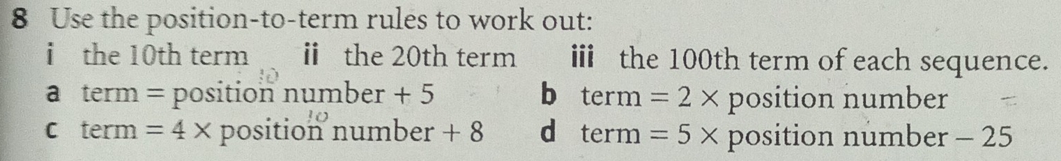 Use the position-to-term rules to work out:
i the 10th term i the 20th term i the 100th term of each sequence.
a term = position number +^D b term =2* position number
c term =4* position number + 8 d term =5* position number - 25