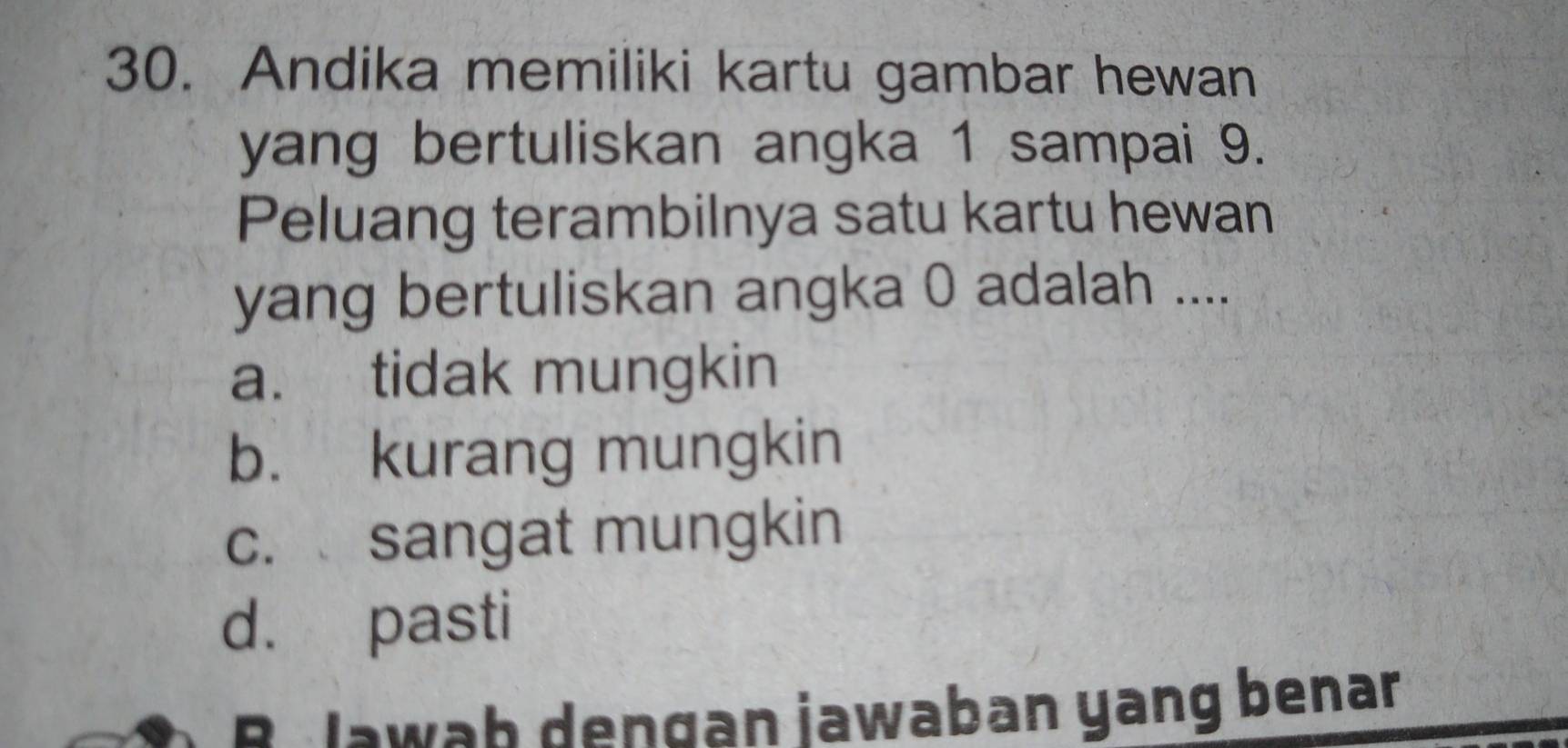 Andika memiliki kartu gambar hewan
yang bertuliskan angka 1 sampai 9.
Peluang terambilnya satu kartu hewan
yang bertuliskan angka 0 adalah ....
a. tidak mungkin
b. kurang mungkin
c. sangat mungkin
d. pasti
B Jawab dengan jawaban yang benan