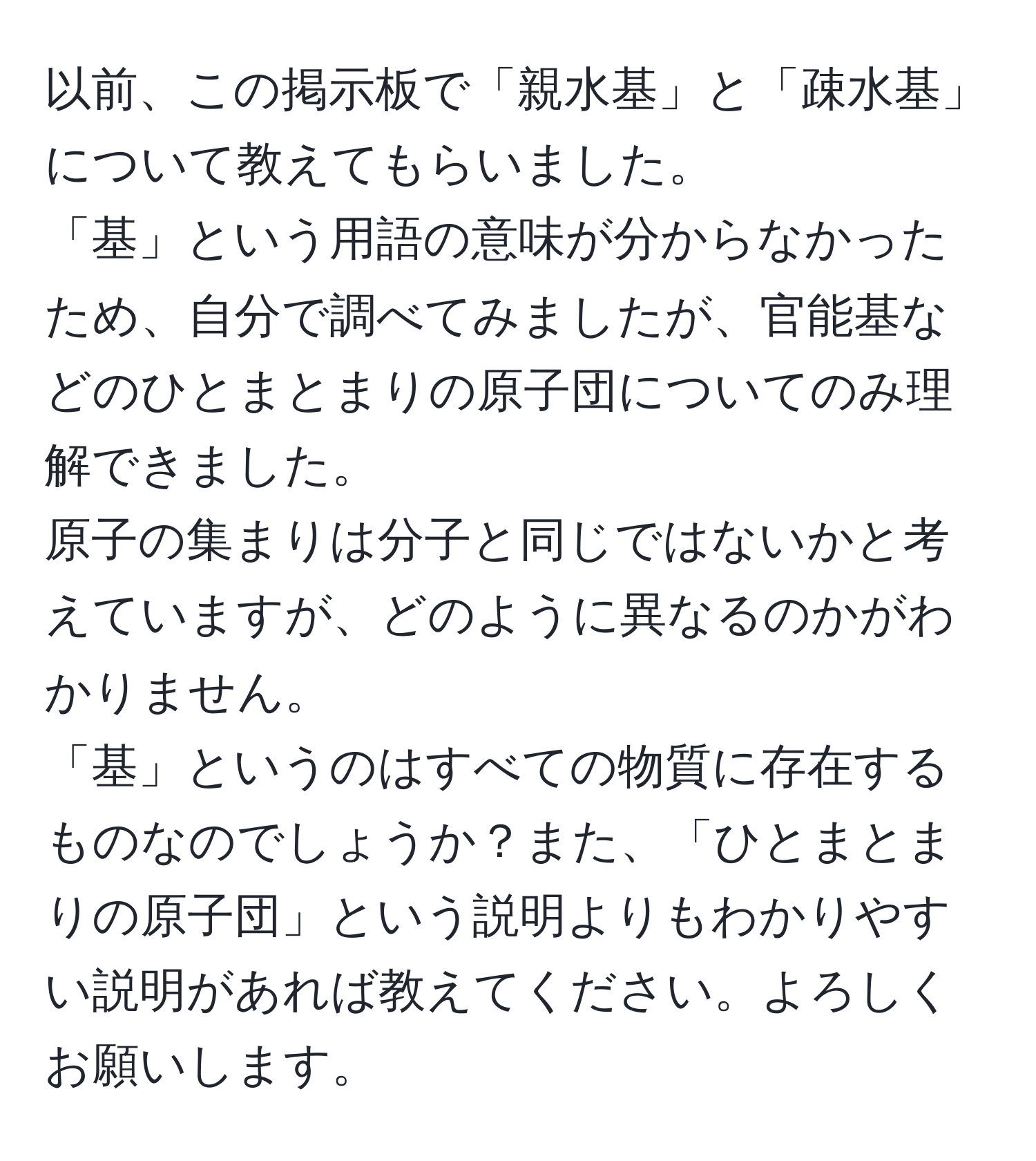 以前、この掲示板で「親水基」と「疎水基」について教えてもらいました。  
「基」という用語の意味が分からなかったため、自分で調べてみましたが、官能基などのひとまとまりの原子団についてのみ理解できました。  
原子の集まりは分子と同じではないかと考えていますが、どのように異なるのかがわかりません。  
「基」というのはすべての物質に存在するものなのでしょうか？また、「ひとまとまりの原子団」という説明よりもわかりやすい説明があれば教えてください。よろしくお願いします。