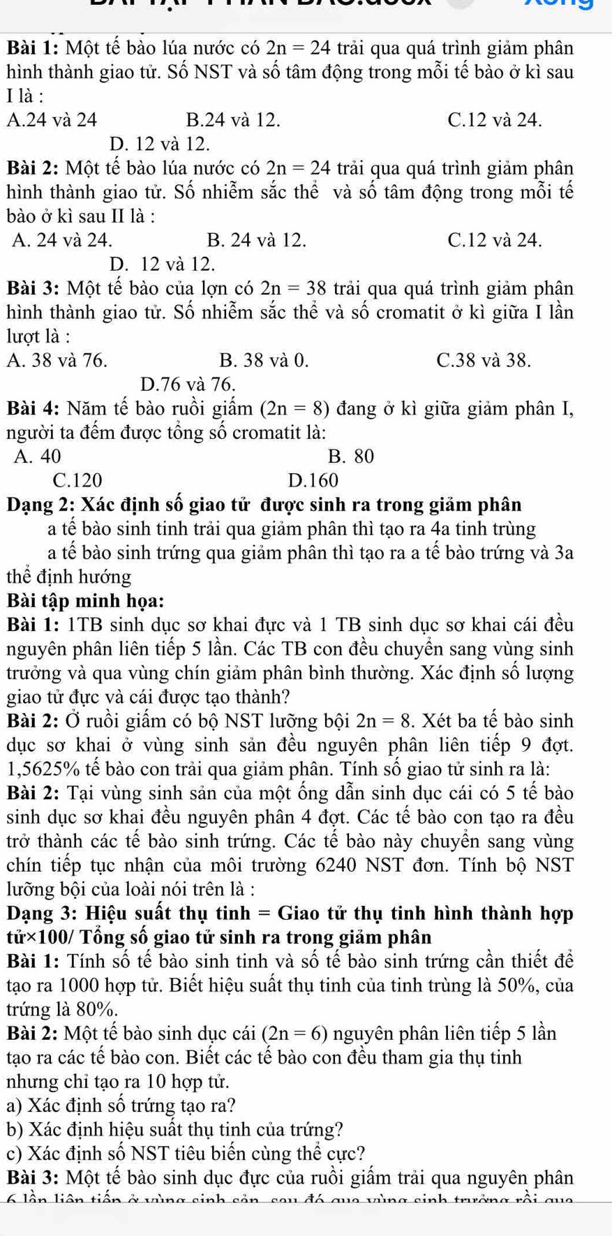 Một tế bào lúa nước có 2n=24 trải qua quá trình giảm phân
hình thành giao tử. Số NST và số tâm động trong mỗi tế bào ở kì sau
I là :
A.24 và 24 B.24 và 12. C.12 và 24.
D. 12 và 12.
Bài 2: Một tế bào lúa nước có 2n=24 trải qua quá trình giảm phân
hình thành giao tử. Số nhiễm sắc thế và số tâm động trong mỗi tế
bào ở kì sau II là :
A. 24 và 24. B. 24 và 12. C.12 và 24.
D. 12 và 12.
Bài 3: Một tế bào của lợn có 2n=38 trải qua quá trình giảm phân
hình thành giao tử. Số nhiễm sắc thể và số cromatit ở kì giữa I lần
lượt là :
A. 38 và 76. B. 38 và 0. C.38 và 38.
D.76 và 76.
Bài 4: Năm tế bào ruồi giấm (2n=8) đang ở kì giữa giảm phân I,
người ta đểm được tổng số cromatit là:
A. 40 B. 80
C.120 D.160
Dạng 2: Xác định số giao tử được sinh ra trong giảm phân
a tế bào sinh tinh trải qua giảm phân thì tạo ra 4a tinh trùng
a tế bào sinh trứng qua giảm phân thì tạo ra a tế bào trứng và 3a
thể định hướng
Bài tập minh họa:
Bài 1: 1TB sinh dục sơ khai đực và 1 TB sinh dục sơ khai cái đều
nguyên phân liên tiếp 5 lần. Các TB con đều chuyền sang vùng sinh
trưởng và qua vùng chín giảm phân bình thường. Xác định số lượng
giao tử đực và cái được tạo thành?
Bài 2: Ở ruồi giấm có bộ NST lưỡng bội 2n=8. Xét ba tế bào sinh
dục sơ khai ở vùng sinh sản đều nguyên phân liên tiếp 9 đợt.
1,5625% tế bào con trải qua giảm phân. Tính số giao tử sinh ra là:
Bài 2: Tại vùng sinh sản của một ống dẫn sinh dục cái có 5 tế bào
sinh dục sơ khai đều nguyên phân 4 đợt. Các tế bào con tạo ra đều
trở thành các tế bào sinh trứng. Các tế bào này chuyền sang vùng
chín tiếp tục nhận của môi trường 6240 NST đơn. Tính bộ NST
lưỡng bội của loài nói trên là :
Dạang 3: Hiệu suất thụ tinh = Giao tử thụ tinh hình thành hợp
tử×100/ Tổng số giao tử sinh ra trong giảm phân
Bài 1: Tính số tế bào sinh tinh và số tế bào sinh trứng cần thiết để
tạo ra 1000 hợp tử. Biết hiệu suất thụ tinh của tinh trùng là 50%, của
trứng là 80%.
Bài 2: Một tế bào sinh dục cái (2n=6) nguyên phân liên tiếp 5 lần
tạo ra các tế bào con. Biết các tế bào con đều tham gia thụ tinh
nhưng chỉ tạo ra 10 hợp tử.
a) Xác định số trứng tạo ra?
b) Xác định hiệu suất thụ tinh của trứng?
c) Xác định số NST tiêu biến cùng thể cực?
Bài 3: Một tế bào sinh dục đực của ruồi giấm trải qua nguyên phân
6 lần liên tiến ở vùng sinh sản, seu đó que vùng sinh trưởng rồi qua