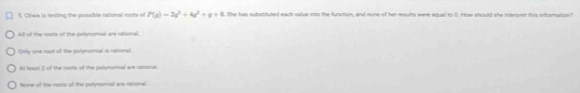 Ollwa is testing the posaible rational roots of P(s)=2s^2+4s^2+s+6 the has substituted each value into the function, and none of her results were equal to 0. How should she interpret this infurmation?
Alt of the roote of the polynomial are rational
Ony one root of the polymomal is retional
At least I of the roots of the polynumial are cational
None of the roots of the polymomial are rational