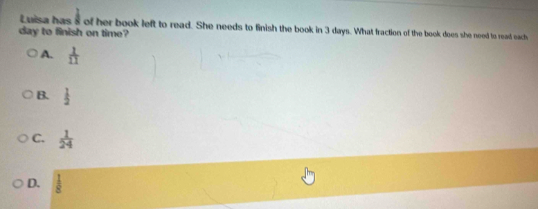 Luisa has s of her book left to read. She needs to finish the book in 3 days. What fraction of the book does she need to read each
day to finish on time?
A.  1/11 
B.  1/2 
C.  1/24 
D.  1/8 