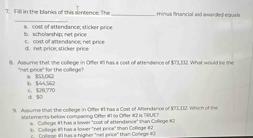 Fill in the blanks of this sentence: The _minus financial aid awarded equals
_
a. cost of attendance; sticker price
b. scholarship; net price
c. cost of attendance; net price
d. net price; sticker price
8. Assume that the college in Offer #1 has a cost of attendance of $73,332. What would be the
"net price" for the college?
a. $53,062
b. $44,562
c. $28,770
d. $0
9. Assume that the college in Offer #1 has a Cost of Attendance of $73,332. Which of the
statements below comparing Offer # 1 to Offer # 2 is TRUE?
a. College # 1 has a lower "cost of attendance" than College # 2
b. College # 1 has a lower “net price” than College # 2
c. College # 1 has a higher "net price" than College # 2