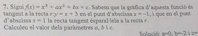 Sigui f(x)=x^3+ax^2+bx+c. Sabem que la gràfica d'aquesta funció és 
tangent a la recta r:y=x+3 en el punt d’abscissa x=-1 , i que en el punt 
d’abscissa x=1 la recta tangent ésparal·lela a la recta r. 
Calculeu el valor dels paràmetres a, b i c. 
Solució: a=0, b=-2ic=