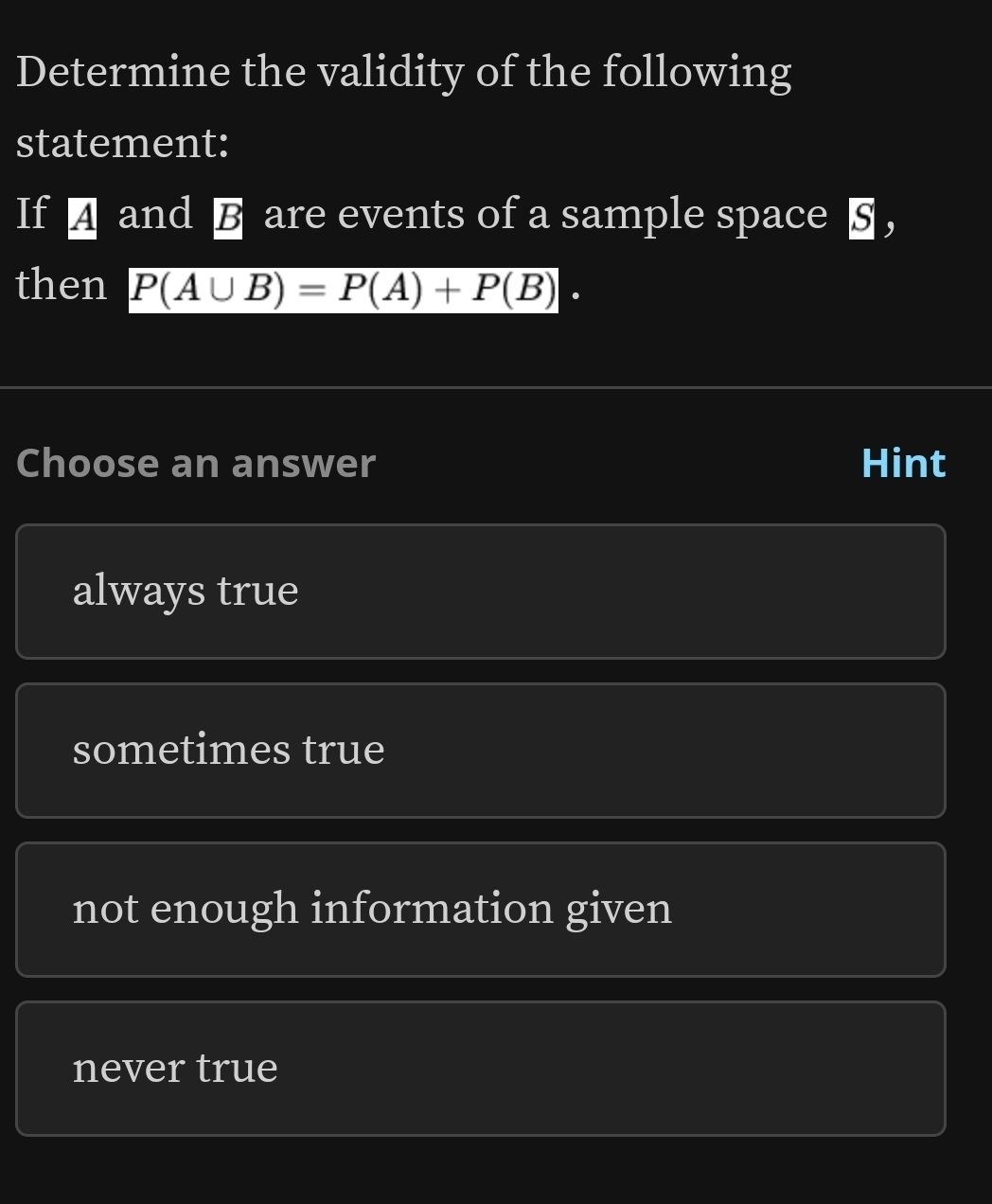 Determine the validity of the following
statement:
If A and B are events of a sample space § ，
then P(A∪ B)=P(A)+P(B). 
Choose an answer Hint
always true
sometimes true
not enough information given
never true