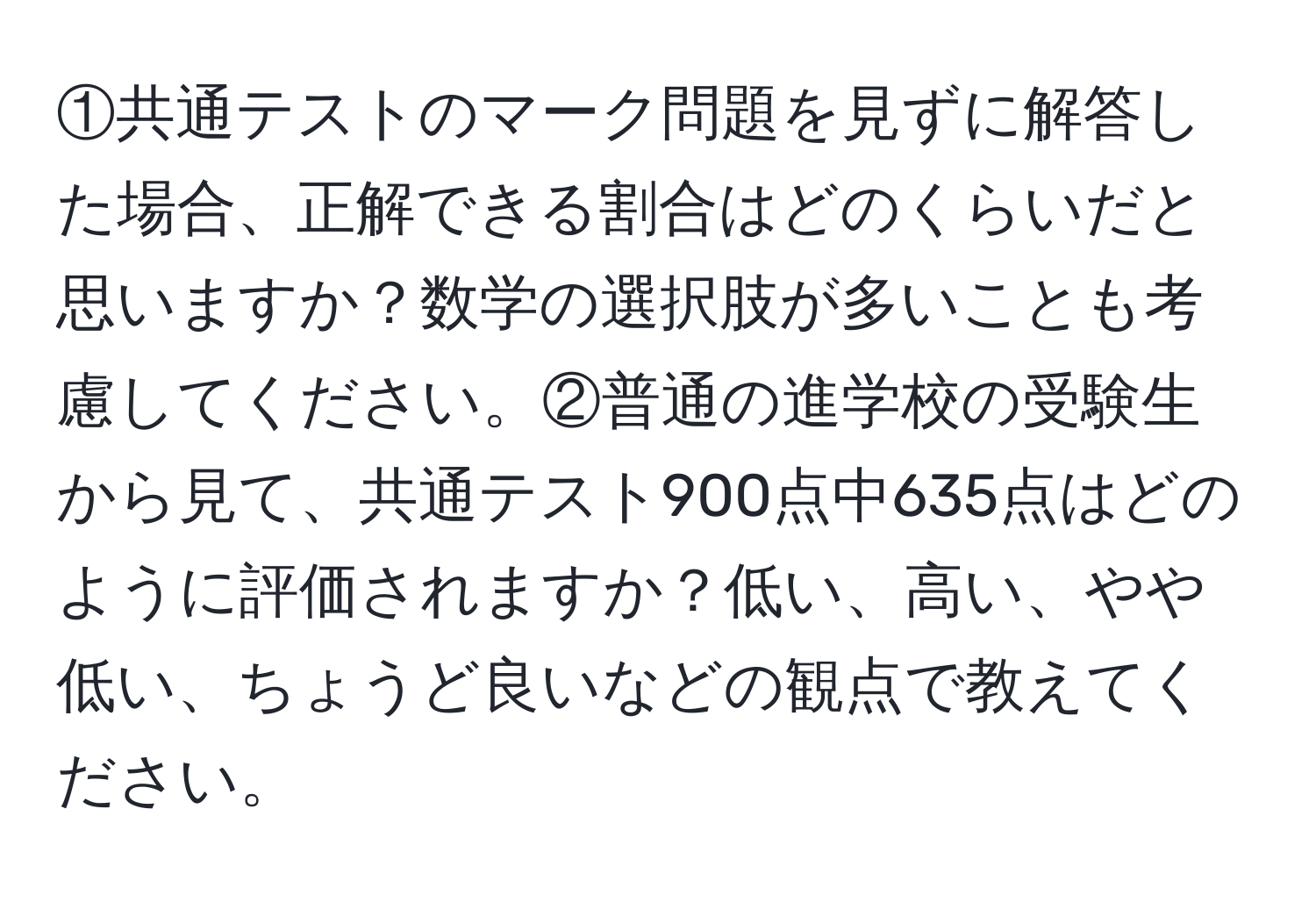 ①共通テストのマーク問題を見ずに解答した場合、正解できる割合はどのくらいだと思いますか？数学の選択肢が多いことも考慮してください。②普通の進学校の受験生から見て、共通テスト900点中635点はどのように評価されますか？低い、高い、やや低い、ちょうど良いなどの観点で教えてください。