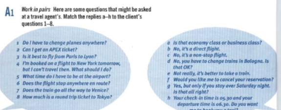 A1 Work in pairs Here are some questions that might be asked
at a travel agent's. Match the replies a--h to the client's
questions 1-8.
1 Do I have to change planes anywhere? a Is that economy class or business class?
2 Can I get an APEX ticket? b No, it's a direct flight.
c No, it's a non-stop flight.
3 Is it best to fly from Paris to Lyon? d No, you have to change trains in Bologna. Is
4 I'm booked on a flight to New York tomorrow, that OK?
but I can't travel then. What should I do? e Not really, it's better to take a train.
5 What time do I have to be at the airport? f Would you like me to cancel your reservation?
6 Does the flight stop anywhere en route?
7 Does the train go all the way to Venice? g Yes, but only if you stay over Saturday night.
Is that all right?
8 How much is a round trip ticket to Tokyo? h Your check-in time is 05.30 and your
departure time is 06.30. Do you want