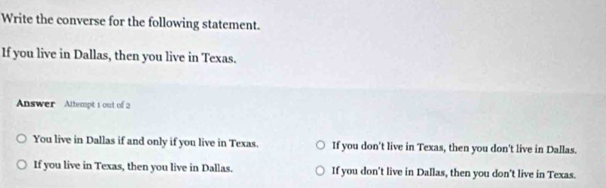 Write the converse for the following statement.
If you live in Dallas, then you live in Texas.
Answer Attempt 1 out of 2
You live in Dallas if and only if you live in Texas. If you don't live in Texas, then you don't live in Dallas.
If you live in Texas, then you live in Dallas. If you don't live in Dallas, then you don't live in Texas.