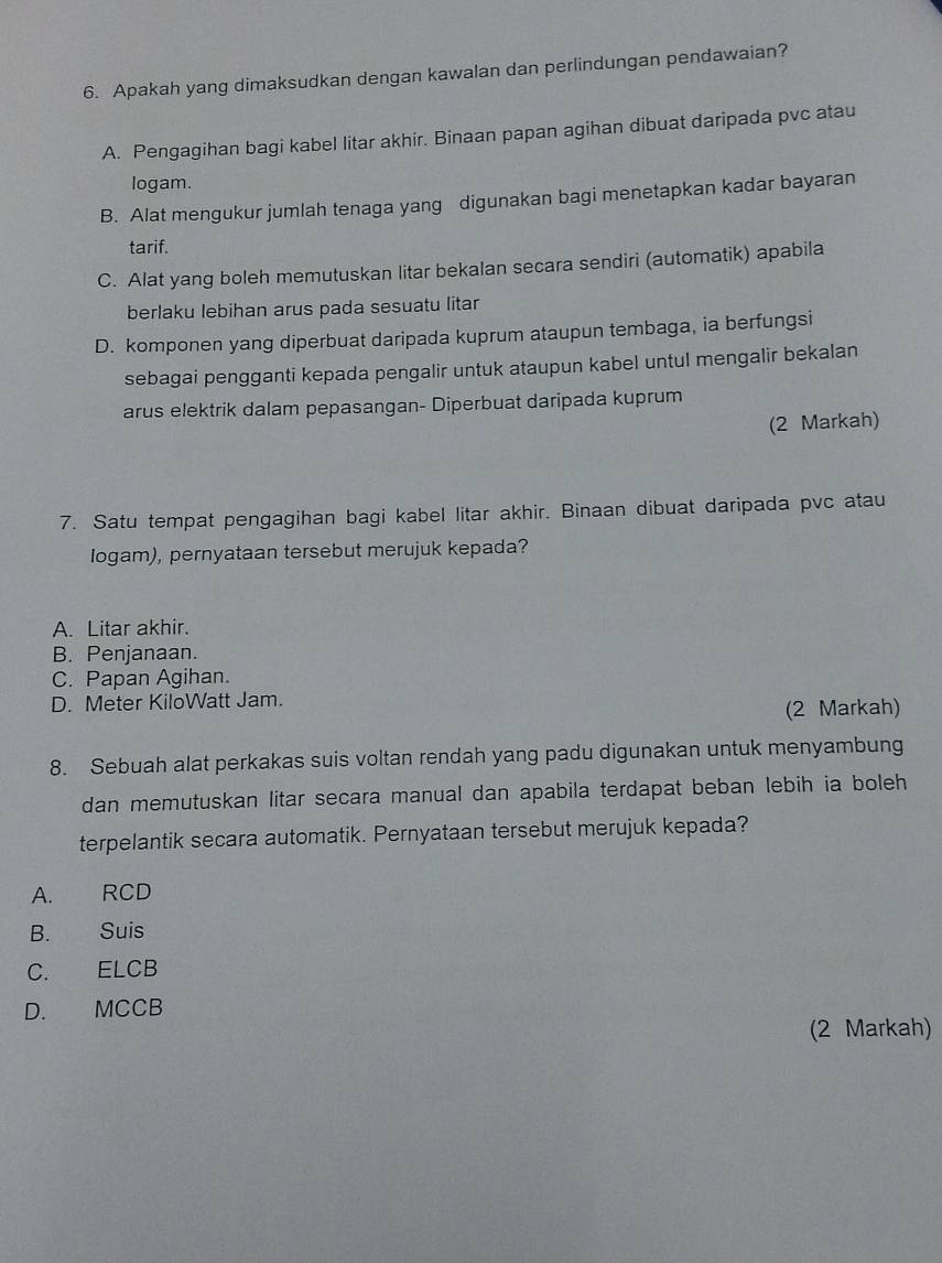 Apakah yang dimaksudkan dengan kawalan dan perlindungan pendawaian?
A. Pengagihan bagi kabel litar akhir. Binaan papan agihan dibuat daripada pvc atau
logam.
B. Alat mengukur jumlah tenaga yang digunakan bagi menetapkan kadar bayaran
tarif.
C. Alat yang boleh memutuskan litar bekalan secara sendiri (automatik) apabila
berlaku lebihan arus pada sesuatu litar
D. komponen yang diperbuat daripada kuprum ataupun tembaga, ia berfungsi
sebagai pengganti kepada pengalir untuk ataupun kabel untul mengalir bekalan
arus elektrik dalam pepasangan- Diperbuat daripada kuprum
(2 Markah)
7. Satu tempat pengagihan bagi kabel litar akhir. Binaan dibuat daripada pvc atau
Iogam), pernyataan tersebut merujuk kepada?
A. Litar akhir.
B. Penjanaan.
C. Papan Agihan.
D. Meter KiloWatt Jam.
(2 Markah)
8. Sebuah alat perkakas suis voltan rendah yang padu digunakan untuk menyambung
dan memutuskan litar secara manual dan apabila terdapat beban lebih ia boleh 
terpelantik secara automatik. Pernyataan tersebut merujuk kepada?
A. RCD
B. Suis
C. ELCB
D. MCCB
(2 Markah)