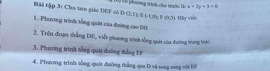 cổ phương trình cho trước là: x+2y+3=0
Bài tập 3: Cho tam giác DEF có D(2;1); E(-1;0); F(0;3). Hãy viết: 
1. Phương trình tổng quát của đường cao DH 
2. Trên đoạn thẳng DE, viết phương trình tổng quát của đường trung trực. 
3. Phương trình tổng quát đường thẳng EF
4. Phương trình tổng quát đường thẳng qua D và song song với EF