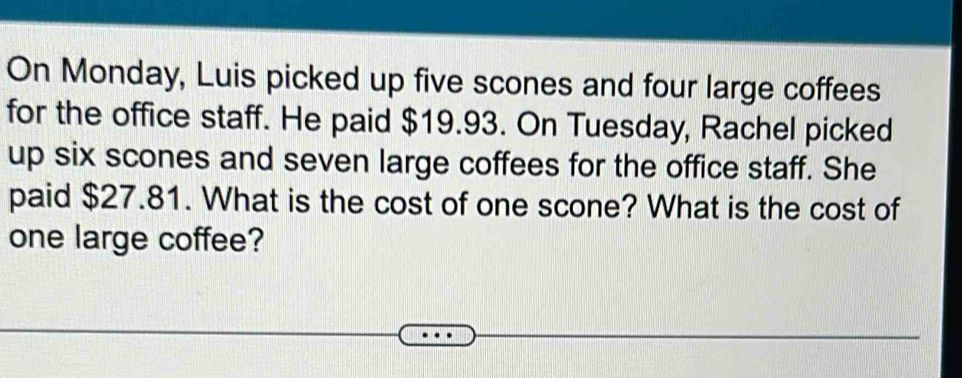 On Monday, Luis picked up five scones and four large coffees 
for the office staff. He paid $19.93. On Tuesday, Rachel picked 
up six scones and seven large coffees for the office staff. She 
paid $27.81. What is the cost of one scone? What is the cost of 
one large coffee?