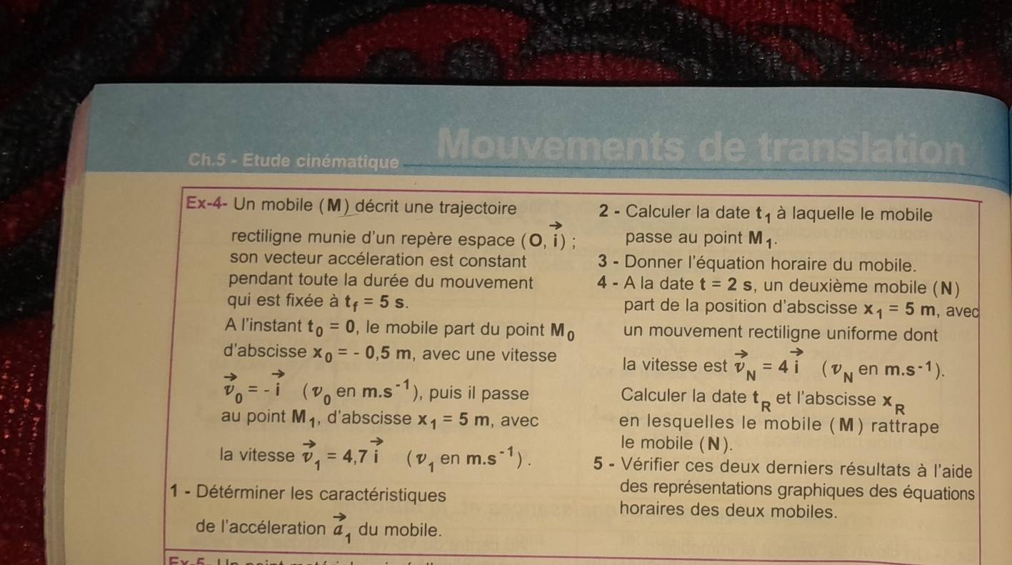 Ch.5 - Etude cinématique Mouvements de translation 
Ex-4- Un mobile (M) décrit une trajectoire 2 - Calculer la date t_1 à laquelle le mobile 
rectiligne munie d'un repère espace (0,i) : passe au point M1. 
son vecteur accéleration est constant 3 - Donner l'équation horaire du mobile. 
pendant toute la durée du mouvement 4 - A la date t=2s , un deuxième mobile (N) 
qui est fixée à t_f=5s. part de la position d'abscisse x_1=5m , avec 
A l’instant t_0=0 , le mobile part du point M_0 un mouvement rectiligne uniforme dont 
d'abscisse x_0=-0,5m , avec une vitesse la vitesse est vector v_N=4vector i (nu _N en m.s^(-1)).
vector v_0=-vector i (v_0 en m.s^(-1)) , puis il passe Calculer la date t_R et l'abscisse x_R
au point M_1 , d'abscisse x_1=5m , avec en lesquelles le mobile (M) rattrape 
le mobile (N). 
la vitesse vector v_1=4,7vector i (v_1 en m.s^(-1)). 5 - Vérifier ces deux derniers résultats à l'aide 
des représentations graphiques des équations 
1 - Détérminer les caractéristiques horaires des deux mobiles. 
de l'accéleration vector a_1 du mobile.