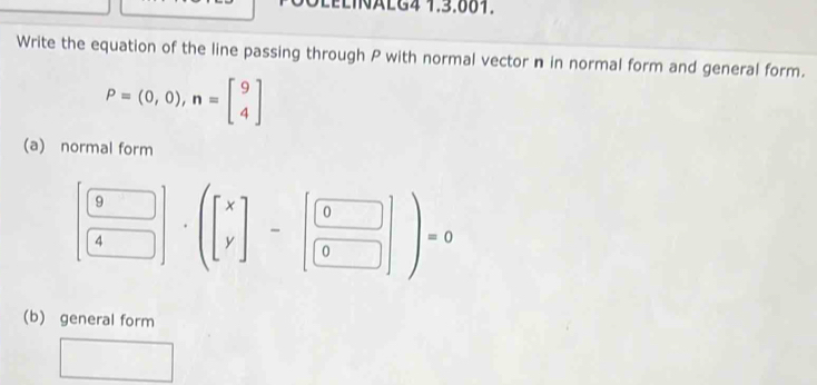 LELINALG4 1.3.881.
Write the equation of the line passing through P with normal vector n in normal form and general form.
P=(0,0), n=beginbmatrix 9 4endbmatrix
(a) normal form
( 9/4 )(beginbmatrix x y]-beginbmatrix 0 0endbmatrix )=0
(b) general form