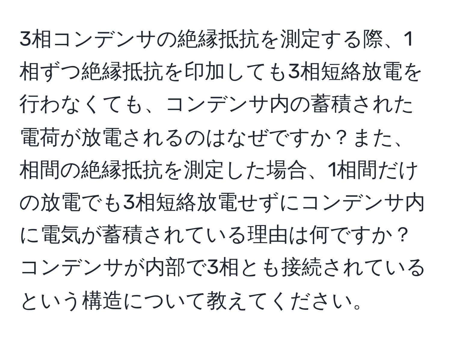 3相コンデンサの絶縁抵抗を測定する際、1相ずつ絶縁抵抗を印加しても3相短絡放電を行わなくても、コンデンサ内の蓄積された電荷が放電されるのはなぜですか？また、相間の絶縁抵抗を測定した場合、1相間だけの放電でも3相短絡放電せずにコンデンサ内に電気が蓄積されている理由は何ですか？コンデンサが内部で3相とも接続されているという構造について教えてください。