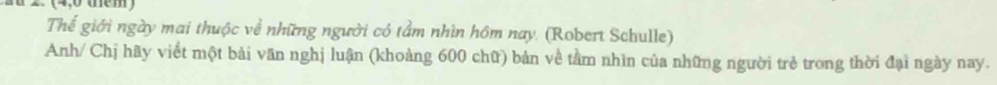 Thể giới ngày mai thuộc về những người có tầm nhìn hôm nay. (Robert Schulle) 
Anh/ Chị hãy viết một bài văn nghị luận (khoảng 600 chữ) bản về tầm nhìn của những người trẻ trong thời đại ngày nay.