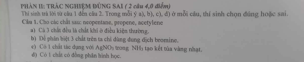 PHẢN II: TRÁC NGHIỆM ĐÚNG SAI ( 2 câu 4,0 điểm) 
Thí sinh trả lời từ câu 1 đến câu 2. Trong mỗi ý a), b), c), d) ở mỗi câu, thí sinh chọn đúng hoặc sai. 
Câu 1. Cho các chất sau: neopentane, propene, acetylene 
a) Cả 3 chất đều là chất khí ở điều kiện thường. 
b) Để phân biệt 3 chất trên ta chỉ dùng dung dịch bromine. 
c) Có 1 chất tác dụng với AgNO_3 trong NH₃ tạo kết tủa vàng nhạt. 
d) Có 1 chất có đồng phân hình học.