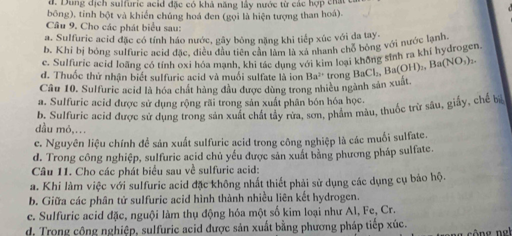 d. Dung dịch sulfuric acid đặc có khả năng lầy nước từ các hợp chất 
bông), tinh bột và khiến chúng hoá đen (gọi là hiện tượng than hoá).
Câu 9. Cho các phát biểu sau:
a. Sulfuric acid đặc có tính háo nước, gây bỏng nặng khi tiếp xúc với da tay.
b. Khí bị bỏng sulfuric acid đặc, điều đầu tiên cần làm là xá nhanh chỗ bỏng với nước lạnh.
c. Sulfuric acid loãng có tính oxi hóa mạnh, khi tác dụng với kim loại không sinh ra khí hydrogen.
d. Thuốc thử nhận biết sulfuric acid và muối sulfate là ion Ba^(2+) trong BaCl_2,Ba(OH)_2,Ba(NO_3)_2.
Câu 10. Sulfuric acid là hóa chất hàng đầu được dùng trong nhiều ngành sản xuất,
a. Sulfuric acid được sử dụng rộng rãi trong sản xuất phân bón hóa học.
b. Sulfuric acid được sử dụng trong sản xuất chất tầy rừa, sơn, phẩm màu, thuốc trừ sâu, giấy, chế biể
dầu mỏ,...
c. Nguyên liệu chính đề sản xuất sulfuric acid trong công nghiệp là các muối sulfate.
d. Trong công nghiệp, sulfuric acid chủ yếu được sản xuất bằng phương pháp sulfate.
Câu 11. Cho các phát biểu sau về sulfuric acid:
a. Khi làm việc với sulfuric acid đặc không nhất thiết phải sử dụng các dụng cụ bảo hộ.
b. Giữa các phân tử sulfuric acid hình thành nhiều liên kết hydrogen.
c. Sulfuric acid đặc, nguội làm thụ động hóa một số kim loại như Al, Fe, Cr.
d. Trong công nghiệp, sulfuric acid được sản xuất bằng phương pháp tiếp xúc.