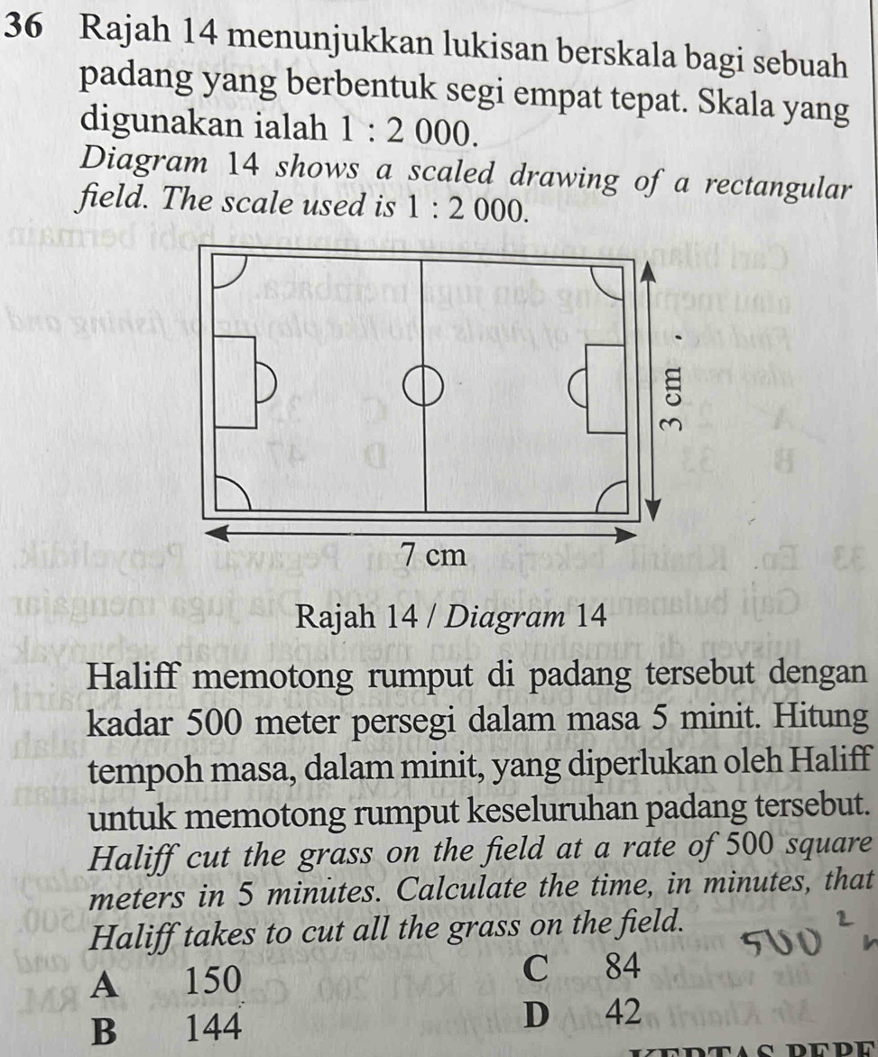 Rajah 14 menunjukkan lukisan berskala bagi sebuah 
padang yang berbentuk segi empat tepat. Skala yang 
digunakan ialah 1:2000. 
Diagram 14 shows a scaled drawing of a rectangular 
field. The scale used is 1:2000. 
Rajah 14 / Diagram 14 
Haliff memotong rumput di padang tersebut dengan 
kadar 500 meter persegi dalam masa 5 minit. Hitung 
tempoh masa, dalam minit, yang diperlukan oleh Haliff 
untuk memotong rumput keseluruhan padang tersebut. 
Haliff cut the grass on the field at a rate of 500 square
meters in 5 minutes. Calculate the time, in minutes, that 
Haliff takes to cut all the grass on the field. 
A 150 C 84
B 144 D 42