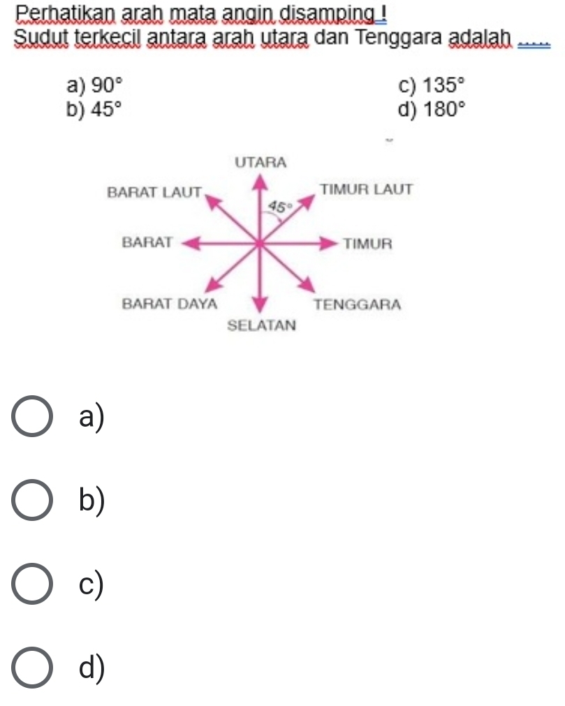 Perhatikan arah mata angin disamping !
Sudut terkecil antara arah utara dan Tenggara adalah  __
a) 90° c) 135°
b) 45° d) 180°
a)
b)
c)
d)