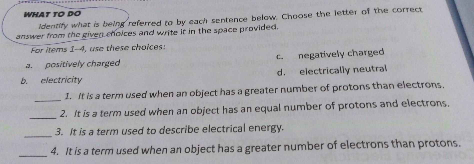 WHAT TO DO
ldentify what is being referred to by each sentence below. Choose the letter of the correct
answer from the given choices and write it in the space provided.
For items 1-4, use these choices:
a. positively charged c. negatively charged
b. electricity d. electrically neutral
_
1. It is a term used when an object has a greater number of protons than electrons.
_
2. It is a term used when an object has an equal number of protons and electrons.
_
3. It is a term used to describe electrical energy.
_4. It is a term used when an object has a greater number of electrons than protons.