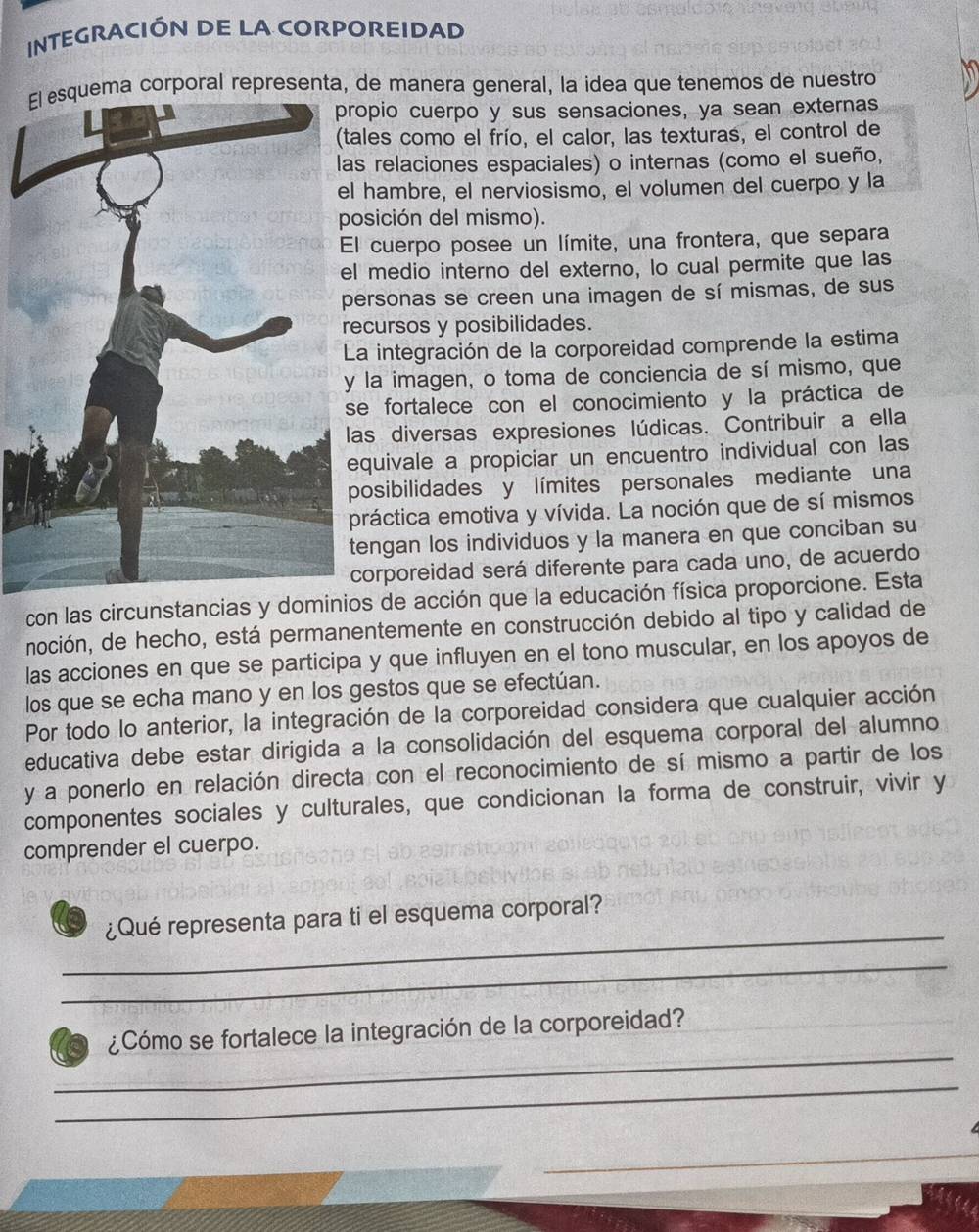 INTEGRACIÓN DE LA CORPOREIDAD
ema corporal representa, de manera general, la idea que tenemos de nuestro
opio cuerpo y sus sensaciones, ya sean externas
ales como el frío, el calor, las texturas, el control de
s relaciones espaciales) o internas (como el sueño,
hambre, el nerviosismo, el volumen del cuerpo y la
osición del mismo).
l cuerpo posee un límite, una frontera, que separa
medio interno del externo, lo cual permite que las
ersonas se creen una imagen de sí mismas, de sus
ecursos y posibilidades.
a integración de la corporeidad comprende la estima
la imagen, o toma de conciencia de sí mismo, que
e fortalece con el conocimiento y la práctica de
as diversas expresiones lúdicas. Contribuir a ella
quivale a propiciar un encuentro individual con las
posibilidades y límites personales mediante una
práctica emotiva y vívida. La noción que de sí mismos
engan los individuos y la manera en que conciban su
corporeidad será diferente para cada uno, de acuerdo
con las circunstancias y dominios de acción que la educación física proporcione. Esta
noción, de hecho, está permanentemente en construcción debido al tipo y calidad de
las acciones en que se participa y que influyen en el tono muscular, en los apoyos de
los que se echa mano y en los gestos que se efectúan.
Por todo lo anterior, la integración de la corporeidad considera que cualquier acción
educativa debe estar dirigida a la consolidación del esquema corporal del alumno
y a ponerlo en relación directa con el reconocimiento de sí mismo a partir de los
componentes sociales y culturales, que condicionan la forma de construir, vivir y
comprender el cuerpo.
_
¿Qué representa para ti el esquema corporal?
_
_
¿Cómo se fortalece la integración de la corporeidad?
_