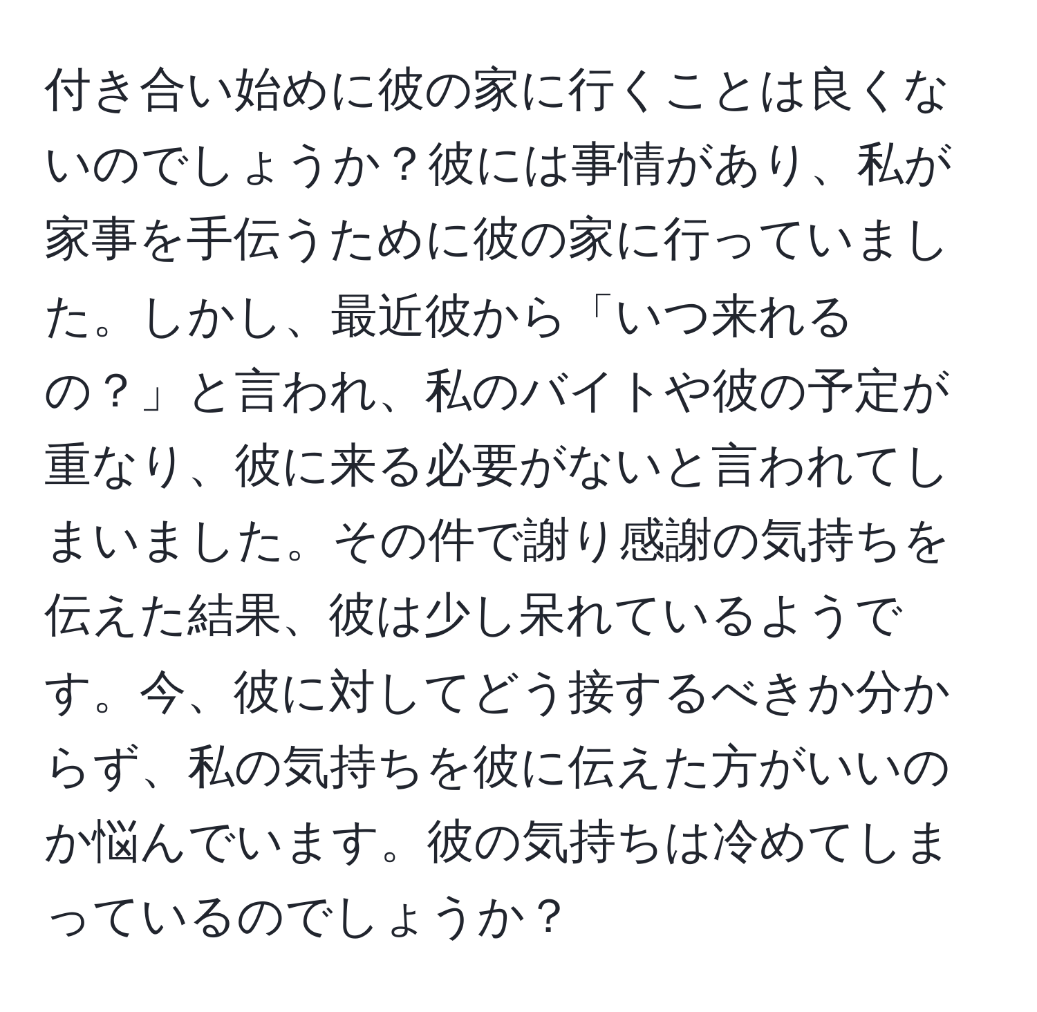 付き合い始めに彼の家に行くことは良くないのでしょうか？彼には事情があり、私が家事を手伝うために彼の家に行っていました。しかし、最近彼から「いつ来れるの？」と言われ、私のバイトや彼の予定が重なり、彼に来る必要がないと言われてしまいました。その件で謝り感謝の気持ちを伝えた結果、彼は少し呆れているようです。今、彼に対してどう接するべきか分からず、私の気持ちを彼に伝えた方がいいのか悩んでいます。彼の気持ちは冷めてしまっているのでしょうか？