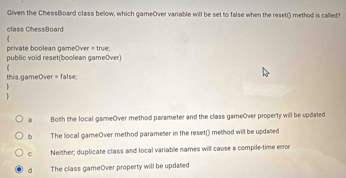 Given the ChessBoard class below, which gameOver variable will be set to false when the reset() method is called?
class ChessBoard

private boolean gameOver = true;
public void reset(boolean gameOver)

this.gameOver = false;


a Both the local gameOver method parameter and the class gameOver property will be updated
b The local gameOver method parameter in the reset() method will be updated
C Neither; duplicate class and local variable names will cause a compile-time error
d The class gameOver property will be updated