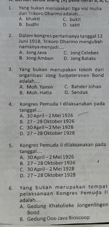 Yang bukan merupakan tiga visi mulia
dari Trikoro Dharmo adaiah
A. bhakti C. bukti
B. budhi D. sakti
2. Dalam kongres pertamanya tanggal 12
Juni 1918, Trikoro Dharmo mengubah
namanya menjadi
A. Jong Java C. Jong Celebes
B. Jong Ambon D. Jong Bataks
3. Yang bukan merupakan tokoh dari
organisasi Jong Sumateranen Bond
adalah.
A. Moh. Yamin C. Bahder Johan
B. Moh. Hatta D. Senduk
4. Kongres Pemuda I dilaksanakan pada
tanggal....
A. 30 April - 2 Mei 1926
B. 27 - 28 Oktober 1926
C. 30 April — 2 Mel 1928
D. 27 - 28 Oktober 1928
5. Kongres Pemuda II dilaksanakan pada
tanggal....
A. 30 April - 2 Mei 1926
B. 27 - 28 Oktober 1926
C. 30 April - 2 Mei 1928
D. 27 - 28 Oktober 1928
6. Yang bukan merupakan tempat
pelaksanaan Kongres Pemuḍa II
adalah
A. Gedung Khatolieke Jongenlingen
Bond
B. Gedung Oos-Java Bioscoop