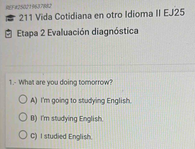 REF#250219637882
211 Vida Cotidiana en otro Idioma II EJ25
* Etapa 2 Evaluación diagnóstica
1.- What are you doing tomorrow?
A) I'm going to studying English.
B) I'm studying English.
C) I studied English.