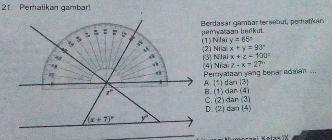 Perhatikan gambar!
Berdasar gambar tersebut, perhatikan
pernyataan berikut.
(1) Nilai y=65°
(2) Nilai x+y=93°
(3) Nilai x+z=100°
(4) Nilai z-x=27°
Pernyataan yang benar adalah ....
A. (1) dan (3)
B. (1) dan (4)
C. (2) dan (3)
D. (2) dan (4)
ra   i K  elas IX