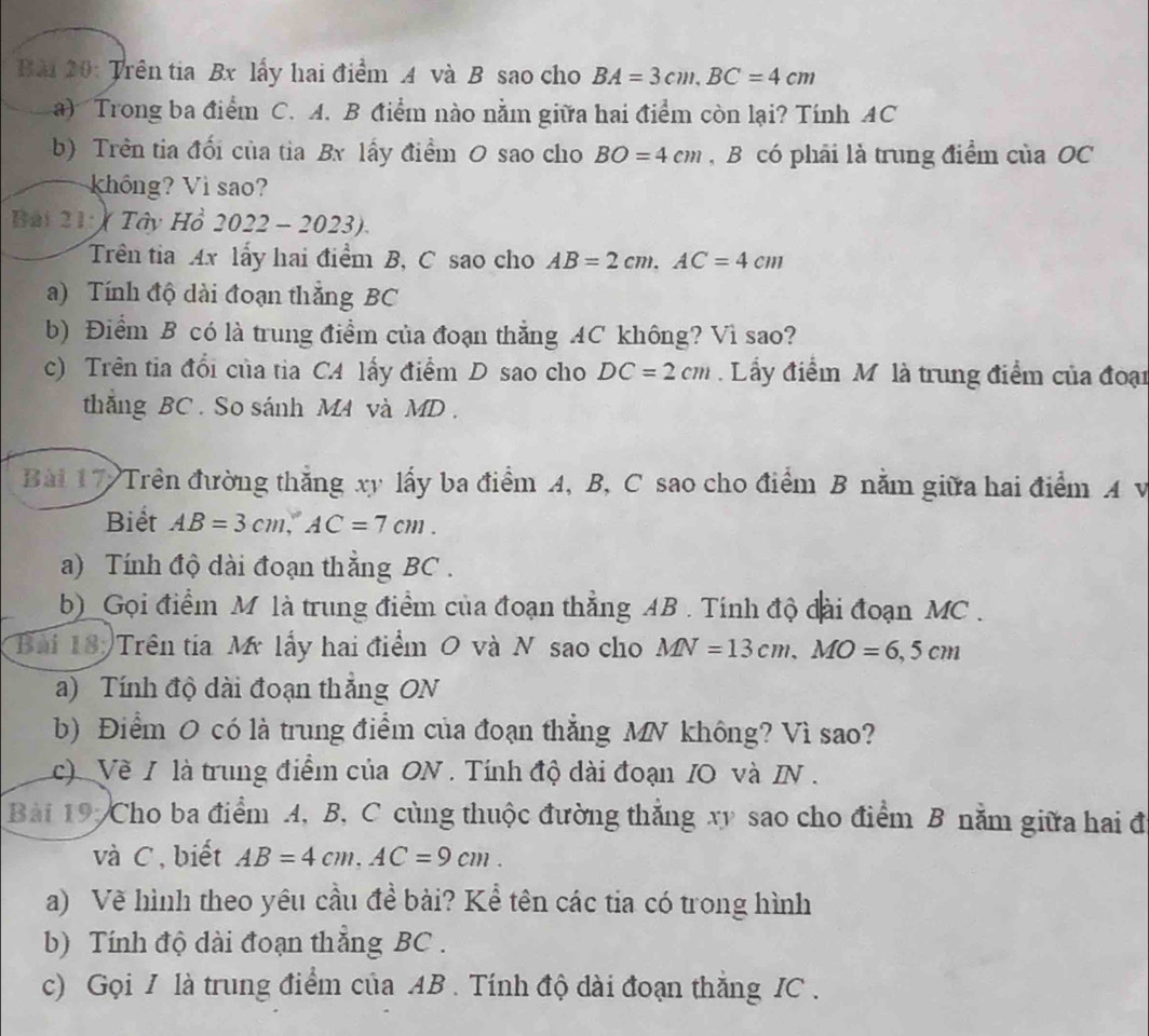 Trên tia Bx lấy hai điểm A và B sao cho BA=3cm,BC=4cm
a) Trong ba điểm C. A. B điểm nào nằm giữa hai điểm còn lại? Tính AC
b) Trên tia đối của tia Bx lấy điểm O sao cho BO=4cm , B có phải là trung điểm của OC
không? Vì sao?
Bài 21: ) Tây Hồ 2022-202. 3
Trên tia Ax lấy hai điểm B, C sao cho AB=2cm,AC=4cm
a) Tính độ dài đoạn thẳng BC
b) Điểm B có là trung điểm của đoạn thẳng AC không? Vì sao?
c) Trên tia đổi của tia CA lấy điểm D sao cho DC=2cm. Lầy điểm Mô là trung điểm của đoại
thắng BC. So sánh M4 và MD .
Bài 17 Trên đường thắng xy lấy ba điểm A, B, C sao cho điểm B nằm giữa hai điểm A v
Biết AB=3cm,AC=7cm.
a) Tính độ dài đoạn thắng BC .
b) Gọi điểm M là trung điểm của đoạn thẳng AB . Tính độ đài đoạn MC.
Bai 18: Trên tia M lấy hai điểm O và N sao cho MN=13cm,MO=6,5cm
a) Tính độ dài đoạn thẳng ON
b) Điểm O có là trung điểm của đoạn thẳng MN không? Vì sao?
c) Về I là trung điểm của ON . Tính độ dài đoạn IO và IN .
Bài 19, Cho ba điểm A, B, C cùng thuộc đường thẳng xy sao cho điểm B nằm giữa hai đ
và C , biết AB=4cm,AC=9cm.
a) Vẽ hình theo yêu cầu đề bài? Kể tên các tia có trong hình
b) Tính độ dài đoạn thắng BC .
c) Gọi I là trung điểm của AB . Tính độ dài đoạn thắng IC .