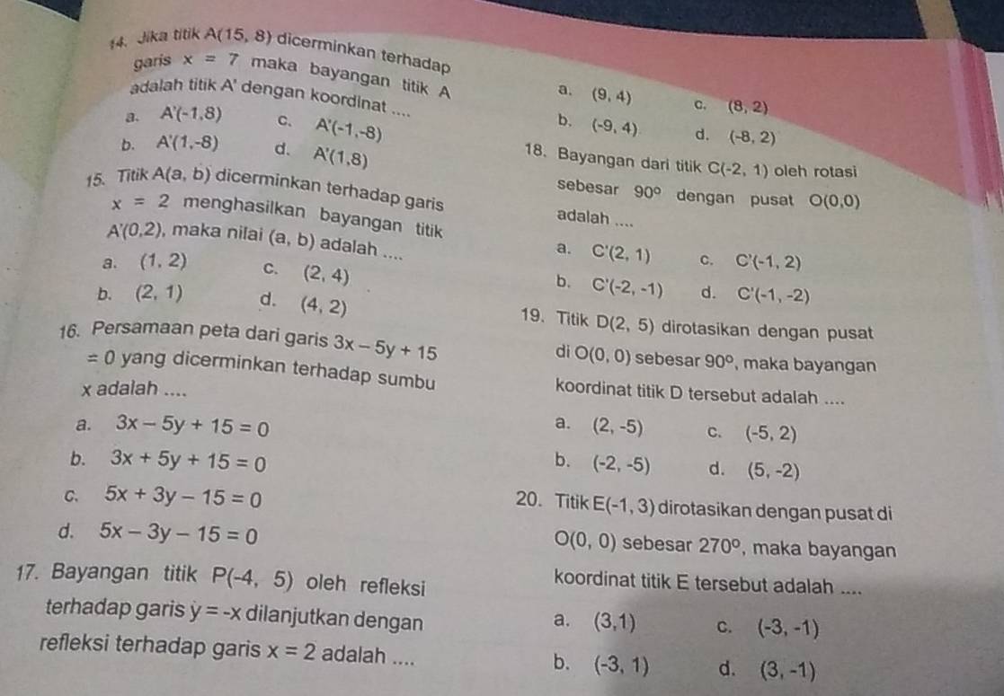 Jika titik A(15,8) dicerminkan terhadap
garis x=7 maka bayangan titik A
a. (9,4) c. (8,2)
adalah titik A' dengan koordinat .... (-9,4) d. (-8,2)
b.
a. A'(-1,8) C. A'(-1,-8) 18. Bayangan dari titik
b. A'(1,-8) d. A'(1,8) oleh rotasi
C(-2,1)
sebesar 90° dengan pusat O(0,0)
15. Titik A(a,b) dicerminkan terhadap garis adalah ....
x=2 menghasilkan bayangan titik
A'(0,2) , maka nilai (a,b) adalah ....
a. C'(2,1) c. C'(-1,2)
a. (1,2) C. (2,4) d. C'(-1,-2)
b. C'(-2,-1)
b. (2,1) d. (4,2)
19.Titik D(2,5) dirotasikan dengan pusat
16. Persamaan peta dari garis 3x-5y+15 di O(0,0) sebesar 90° , maka bayangan
=0 yang dicerminkan terhadap sumbu koordinat titik D tersebut adalah ....
x adalah ....
a. 3x-5y+15=0 a. (2,-5) C. (-5,2)
b. 3x+5y+15=0 b. (-2,-5) d. (5,-2)
C. 5x+3y-15=0 20. Titik E(-1,3) dirotasikan dengan pusat di
O(0,0) sebesar
d. 5x-3y-15=0 270° , maka bayangan
17. Bayangan titik P(-4,5) oleh refleksi
koordinat titik E tersebut adalah ....
terhadap garis y=-x dilanjutkan dengan
a. (3,1) C. (-3,-1)
refleksi terhadap garis x=2 adalah .... b. (-3,1) d. (3,-1)