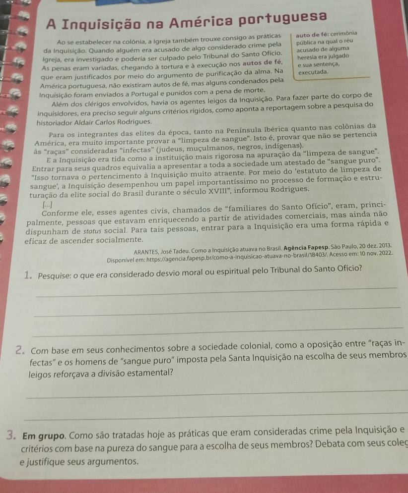 A Inquisição na América portuguesa
Ao se estabelecer na colônia, a Igreja também trouxe consigo as práticas auto de fé: cerimônia
da Inquisição. Quando alguém era acusado de algo considerado crime pela pública na qual o réu
Igreja, era investigado e poderia ser culpado pelo Tribunal do Santo Oficio. acusado de alguma heresia era julgado
As penas eram variadas, chegando à tortura e à execução nos autos de fé, e sua sentença.
que eram justificados por meio do argumento de purificação da alma. Na executada.
América portuguesa, não existiram autos de fé, mas alguns condenados pela
Inquisição foram enviados a Portugal e punidos com a pena de morte.
Além dos clérigos envolvidos, havia os agentes leigos da Inquisição. Para fazer parte do corpo de
inquisidores, era preciso seguir alguns critérios rigidos, como aponta a reportagem sobre a pesquisa do
historiador Aldair Carlos Rodrigues
Para os integrantes das elites da época, tanto na Península Ibérica quanto nas colônias da
América, era muito importante provar a "limpeza de sangue". Isto é, provar que não se pertencia
às “raças” consideradas “infectas” (judeus, muçulmanos, negros, indígenas).
E a Inquisição era tida como a instituição mais rigorosa na apuração da "limpeza de sangue”.
Entrar para seus quadros equivalia a apresentar a toda a sociedade um atestado de “sangue puro”.
“Isso tornava o pertencimento à Inquisição muito atraente. Por meio do 'estatuto de limpeza de
sangue', a Inquisição desempenhou um papel importantíssimo no processo de formação e estru-
turação da elite social do Brasil durante o século XVIII', informou Rodrigues.
[...]
Conforme ele, esses agentes civis, chamados de “familiares do Santo Ofício”, eram, princi-
palmente, pessoas que estavam enriquecendo a partir de atividades comerciais, mas ainda não
dispunham de status social. Para tais pessoas, entrar para a Inquisição era uma forma rápida e
eficaz de ascender socialmente.
ARANTES, José Tadeu. Como a Inquisição atuava no Brasil. Agência Fapesp. São Paulo, 20 dez. 2013.
Disponível em: https://agencia.fapesp.br/como-a-inquisicao-atuava-no-brasil/18403/. Acesso em: 10 nov. 2022.
1. Pesquise: o que era considerado desvio moral ou espiritual pelo Tribunal do Santo Ofício?
_
_
_
2. Com base em seus conhecimentos sobre a sociedade colonial, como a oposição entre “raças in-
fectas” e os homens de “sangue puro” imposta pela Santa Inquisição na escolha de seus membros
leigos reforçava a divisão estamental?
_
_
3. Em grupo. Como são tratadas hoje as práticas que eram consideradas crime pela Inquisição e
critérios com base na pureza do sangue para a escolha de seus membros? Debata com seus coleg
e justifique seus argumentos.