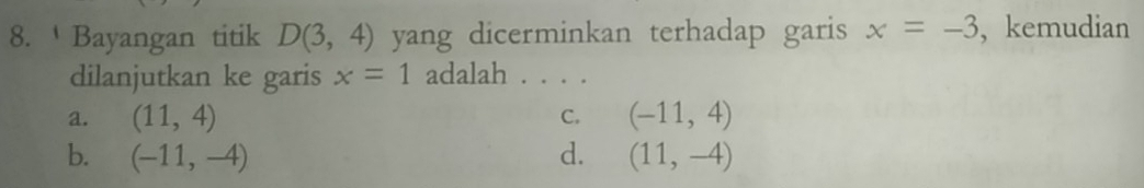 Bayangan titik D(3,4) yang dicerminkan terhadap garis x=-3 , kemudian
dilanjutkan ke garis x=1 adalah . . . .
a. (11,4) (-11,4)
C.
b. (-11,-4) d. (11,-4)