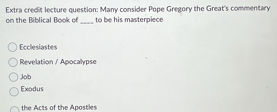 Extra credit lecture question: Many consider Pope Gregory the Great's commentary
on the Biblical Book of _to be his masterpiece.
Ecclesiastes
Revelation / Apocalypse
Job
Exodus
the Acts of the Apostles