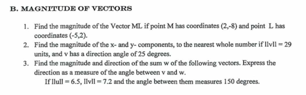 MAGNITUDE OF VECTORS 
1. Find the magnitude of the Vector ML if point M has coordinates (2,-8) and point L has 
coordinates (-5,2). 
2. Find the magnitude of the x - and y - components, to the nearest whole number if 11v11=29
units, and v has a direction angle of 25 degrees. 
3. Find the magnitude and direction of the sum w of the following vectors. Express the 
direction as a measure of the angle between v and w. 
If llull =6.5, 11v11=7.2 and the angle between them measures 150 degrees.