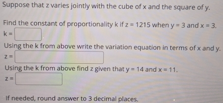 Suppose that z varies jointly with the cube of x and the square of y. 
Find the constant of proportionality k if z=1215 when y=3 and x=3.
k=□
Using the k from above write the variation equation in terms of x and y.
z=□
Using the k from above find z given that y=14 and x=11.
z=□
If needed, round answer to 3 decimal places.