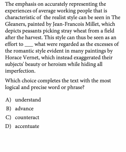 The emphasis on accurately representing the
experiences of average working people that is
characteristic of the realist style can be seen in The
Gleaners, painted by Jean-Francois Millet, which
depicts peasants picking stray wheat from a field
after the harvest. This style can thus be seen as an
effort to _what were regarded as the excesses of
the romantic style evident in many paintings by
Horace Vernet, which instead exaggerated their
subjects' beauty or heroism while hiding all
imperfection.
Which choice completes the text with the most
logical and precise word or phrase?
A) understand
B) advance
C) counteract
D) accentuate