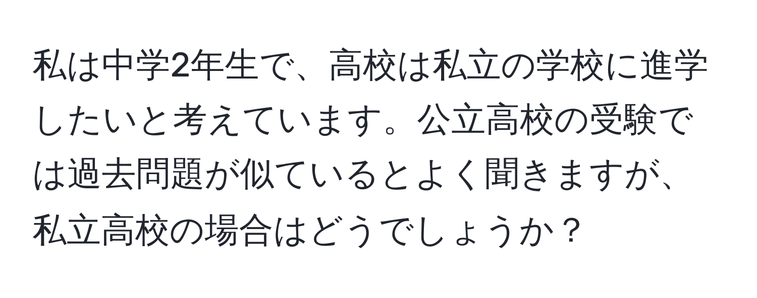 私は中学2年生で、高校は私立の学校に進学したいと考えています。公立高校の受験では過去問題が似ているとよく聞きますが、私立高校の場合はどうでしょうか？