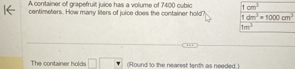 A container of grapefruit juice has a volume of 7400 cubic 1cm^3
centimeters. How many liters of juice does the container hold? 1dm^3=1000cm^3
1m^3
The container holds (Round to the nearest tenth as needed.)