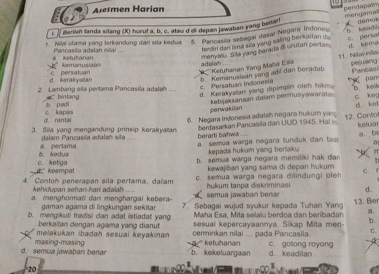 Asesmen Harian
pendapatny
mengamall
Berilah tanda silang (X) huruf a, b, c, atau d di depan jawaban yang benar!
demok
1. Nilai utama yang terkandung dari sila kedua 5. Pancasila sebagai dasar Negara Indones b. keadil
Pancasila adalah nilai ....
terdiri dari lima sila yang saling berkaitan da
d. kema
a ketuhanan
menyatu. Sila yang berada di urutan pertam c. persa
Ketuhanan Yang Maha Esa 11. Nilai-nilai
kemanusiaan
adalah ....
b. Kemanusiaan yang adil dan beradab pejuang
c. persatuan
c. Persatuan Indonesia Pancasi
d. kerakyatan
pam
d. Kerakyatan yang dipimpin oleh hikm b keik
2. Lambang sila pertama Pancasila adalah ....
a bintan c. keg
kebijaksanaan dalam permusyawarata
b. padi d. ket
c. kapas
perwakilan
d. rantai
6、 Negara Indonesia adalah negara hukum yan 12. Contol
3. Sila yang mengandung prinsip kerakyatan berdasarkan Pancasila dan UUD 1945. Hal in keluar
dalam Pancasila adalah sila ....
berarti bahwa ....
a. pertama
a. semua warga negara tunduk dan ta a. be
a
b. kedua kepada hukum yang berlaku
c. ketiga b. semua warga negara memiliki hak dan b m
n
d keempat kewajiban yang sama di depan hukum
4.Contoh penerapan sila pertama, dalam c. semua warga negara dilindungi oleh c. r
kehidupan sehari-hari adalah .... hukum tanpa diskriminasi
d.
C
a. menghormati dan menghargai kebera- semua jawaban benar
gaman agama di lingkungan sekitar 7. Sebagai wujud syukur kepada Tuhan Yang 13. Ber
b. mengikuti tradisi dan adat istiadat yang Maha Esa, Mita selalu berdoa dan beribadah a.
berkaitan dengan agama yang dianut sesuai kepercayaannya. Sikap Mita men- b.
melakukan ibadah sesuai keyakinan cerminkan nilai ... pada Pancasila.
C.
masing-masing ketuhanan c. gotong royong
D  
θ 
d. semua jawaban benar b、 kekeluargaan d. keadilan
20