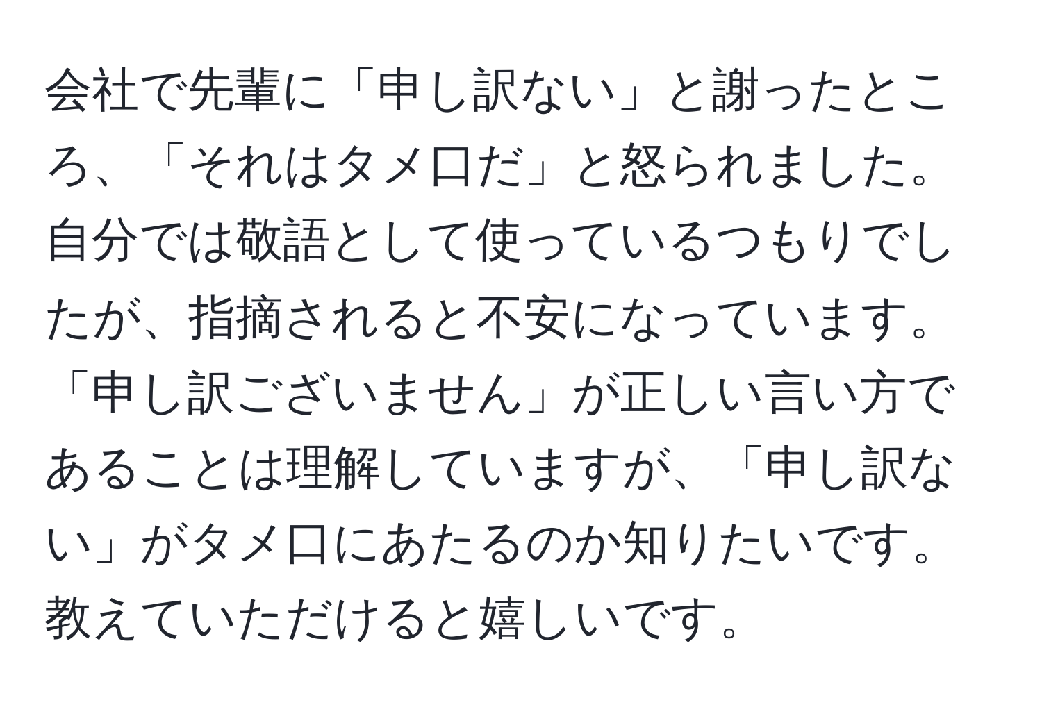 会社で先輩に「申し訳ない」と謝ったところ、「それはタメ口だ」と怒られました。自分では敬語として使っているつもりでしたが、指摘されると不安になっています。「申し訳ございません」が正しい言い方であることは理解していますが、「申し訳ない」がタメ口にあたるのか知りたいです。教えていただけると嬉しいです。