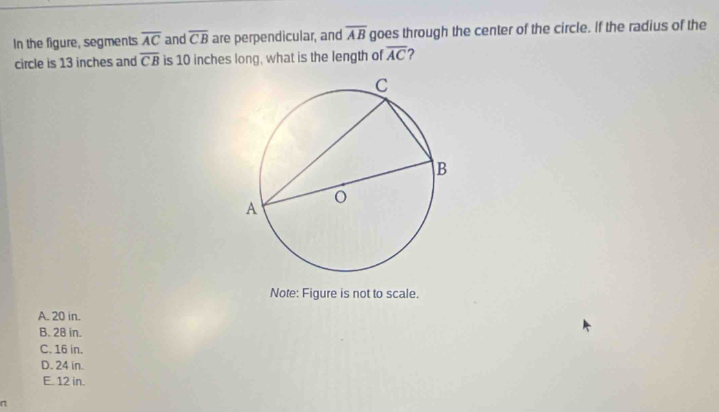 In the figure, segments overline AC and overline CB are perpendicular, and overline AB goes through the center of the circle. If the radius of the
circle is 13 inches and overline CB is 10 inches long, what is the length of overline AC 2
Note: Figure is not to scale.
A. 20 in.
B. 28 in.
C. 16 in.
D. 24 in.
E. 12 in.