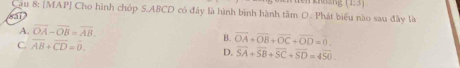 Khoảng (1,3)
Cầu 8: [MAP] Cho hình chóp S. ABCD có đây là hình bình hành tâm O. Phát biểu nào sau đây là
sai
A. overline OA-overline OB=overline AB.
C overline AB+overline CD=overline 0.
B. vector OA+vector OB+vector OC+vector OD=vector 0.
D. overline SA+overline SB+overline SC+overline SD=4overline SO.