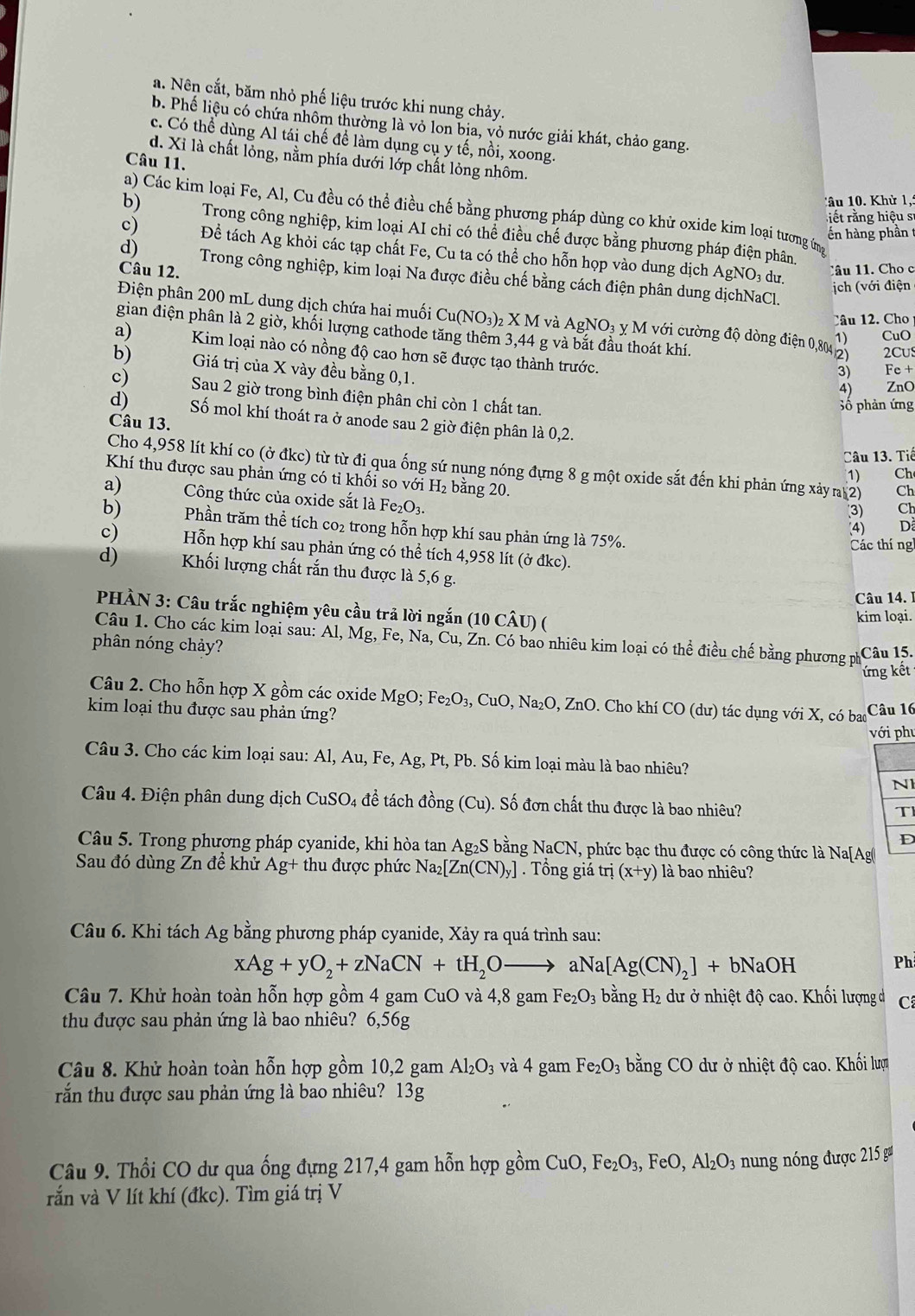 a. Nên cắt, băm nhỏ phố liệu trước khi nung chảy.
b. Phế liệu có chứa nhôm thường là vỏ lon bịa, vỏ nước giải khát, chảo gang.
c. Có thể dùng Al tái chế để làm dụng cụ y tế, nồi, xoong.
d. Xỉ là chất lỏng, nằm phía dưới lớp chất lỏng nhôm.
Câu 11.
â u  . Khử 1,:
a) Các kim loại Fe, Al, Cu đều có thể điều chế bằng phương pháp dùng co khử oxide kim loại tương (m
it ằng hiệu s
b) Trong công nghiệp, kim loại AI chỉ có thể điều chế được bằng phương pháp điện phân.
ến hàng phần 
c) Để tách Ag khỏi các tạp chất Fe, Cu ta có thể cho hỗn họp vào dung dịch AgNO₃ dư.
Câu 12.
Câu 11. Cho c
d)  Trong công nghiệp, kim loại Na được điều chế bằng cách điện phân dung dịchNaCl.
ịch (với điện
Điện phân 200 mL dung dịch chứa hai muối Cu(NO_3)_2XM và AgNO_3y. Mvới cường độ dòng điện 0,804 2) 2Cu
Câu 12. Cho
gian điện phân là 2 giờ, khối lượng cathode tăng thêm 3,44 g và bắt đầu thoát khí.
1) CuO
a) Kim loại nào có nồng độ cao hơn sẽ được tạo thành trước.
b)  Giá trị của X vày đều bằng 0,1.
3) Fe +
4) ZnO
c) Sau 2 giờ trong bình điện phân chỉ còn 1 chất tan.
Số phản ứng
d) Số mol khí thoát ra ở anode sau 2 giờ điện phân là 0,2.
Câu 13.
Câu 13. Tiế
Cho 4,958 lít khí co (ở đkc) từ từ đi qua ống sứ nụng nóng đựng 8 g một oxide sắt đến khi phản ứng xảy a 2) Ch
1) Ch
Khí thu được sau phản ứng có tỉ khối so với H₂ bằng 20.
a)    Công thức của oxide sắt là F e_2O_3
(3)   Ch
b) Phần trăm thể tích co₂ trong hỗn hợp khí sau phản ứng là 75%.
(4) D
Các thíng
c) Hỗn hợp khí sau phản ứng có thể tích 4,958 lít (ở đkc).
d) Khối lượng chất rắn thu được là 5,6 g.
Câu 14.I
PHÀN 3: Câu trắc nghiệm yêu cầu trả lời ngắn (10 CÂU) (
kim loại.
Câu 1. Cho các kim loại sau: Al, Mg, Fe, Na, Cu, Zn. Có bao nhiêu kim loại có thể điều chế bằng phương phố
phân nóng chảy?
Câu 15.
ứng kết
Câu 2. Cho hỗn hợp X gồm các oxide MgO;Fe_2O_3, , CuO, Na₂O, ZnO. Cho khí CO (dư) tác dụng với X, có bao
kim loại thu được sau phản ứng?
Câu 16
với phụ
Câu 3. Cho các kim loại sau: Al, Au, Fe, Ag g, Pt, Pb. Số kim loại màu là bao nhiêu?
N
Câu 4. Điện phân dung dịch CuSO 4 đề tách đồng (Cu). Số đơn chất thu được là bao nhiêu? T
D
Câu 5. Trong phương pháp cyanide, khi hòa tan Ag₂S bằng NaCN, phức bạc thu được có công thức là Na[Ag
Sau đó dùng Zn để khử Ag+ thu được phức Na_2[Zn(CN)_y]. Tổng giá trdot ?(x+y) là bao nhiêu?
Câu 6. Khi tách Ag bằng phương pháp cyanide, Xảy ra quá trình sau:
xAg+yO_2+zNaCN+tH_2Oto aNa[Ag(CN)_2]+bNaOH
Ph
Câu 7. Khử hoàn toàn hỗn hợp gồm 4 gam CuO và 4,8 gam Fe_2O_3 bằng H₂ dư ở nhiệt độ cao. Khối lượng d C
thu được sau phản ứng là bao nhiêu? 6,56g
Câu 8. Khử hoàn toàn hỗn hợp gồm 10,2 gam Al_2O_3 và 4 gam Fe_2O_3 bằng CO dư ở nhiệt độ cao. Khối lượm
rắn thu được sau phản ứng là bao nhiêu? 13g
Câu 9. Thổi CO dư qua ống đựng 217,4 gam hỗn hợp gồm CuO,Fe_2O_3,FeO,Al_2O_3 nung nóng được 215 g
rắn và V lít khí (đkc). Tìm giá trị V